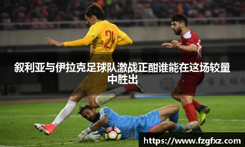 叙利亚与伊拉克足球队激战正酣谁能在这场较量中胜出